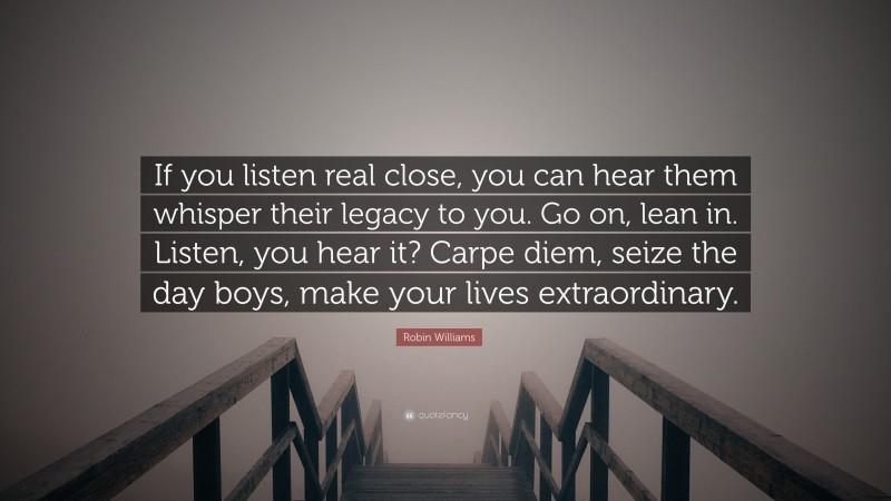 Robin Williams Quote: “If you listen real close, you can hear them whisper their legacy to you. Go on, lean in. Listen, you hear it? Carpe diem, seize the day boys, make your lives extraordinary.”