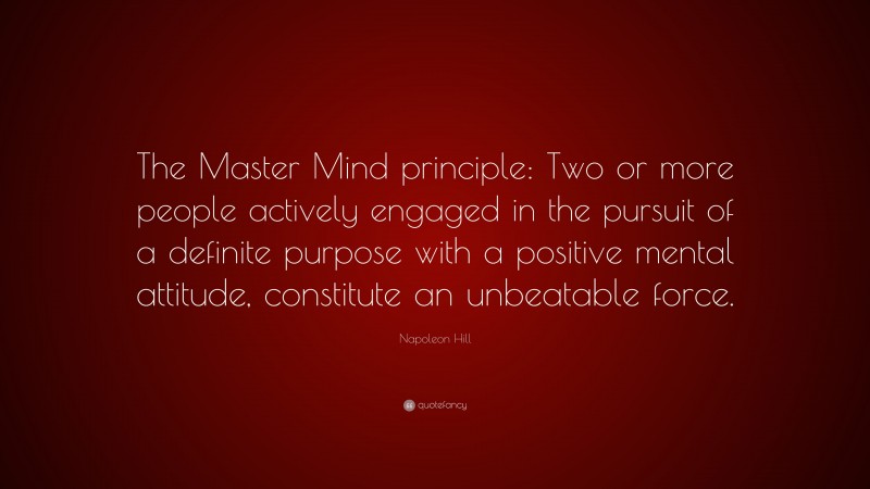 Napoleon Hill Quote: “The Master Mind principle: Two or more people actively engaged in the pursuit of a definite purpose with a positive mental attitude, constitute an unbeatable force.”