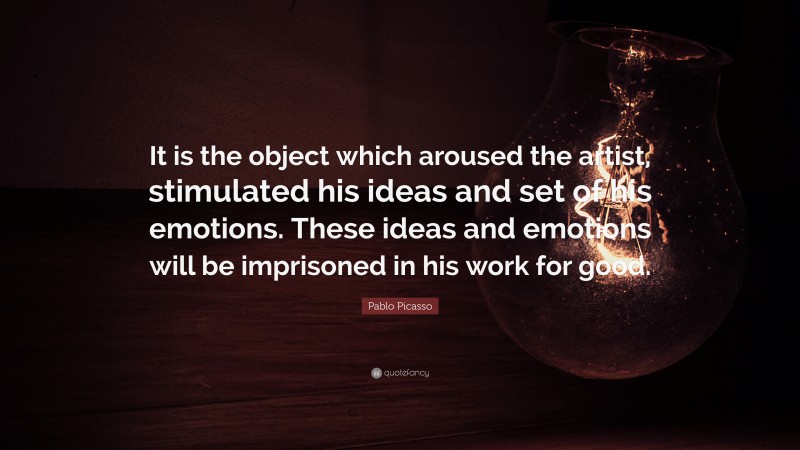 Pablo Picasso Quote: “It is the object which aroused the artist, stimulated his ideas and set of his emotions. These ideas and emotions will be imprisoned in his work for good.”