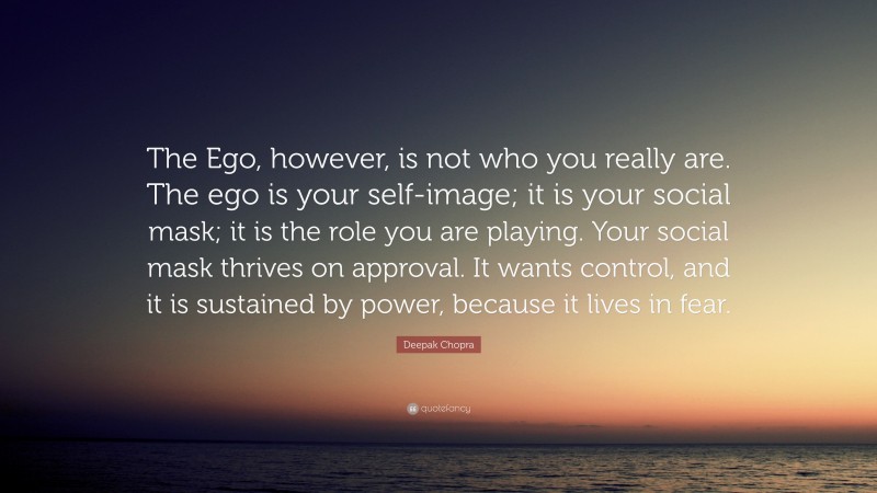 Deepak Chopra Quote: “The Ego, however, is not who you really are. The ego is your self-image; it is your social mask; it is the role you are playing. Your social mask thrives on approval. It wants control, and it is sustained by power, because it lives in fear.”