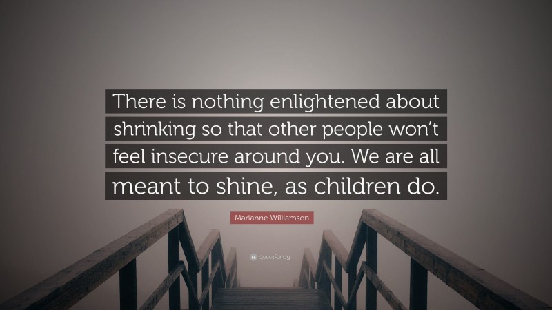 Marianne Williamson Quote: “There is nothing enlightened about shrinking so that other people won’t feel insecure around you. We are all meant to shine, as children do.”