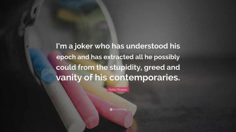 Pablo Picasso Quote: “I’m a joker who has understood his epoch and has extracted all he possibly could from the stupidity, greed and vanity of his contemporaries.”