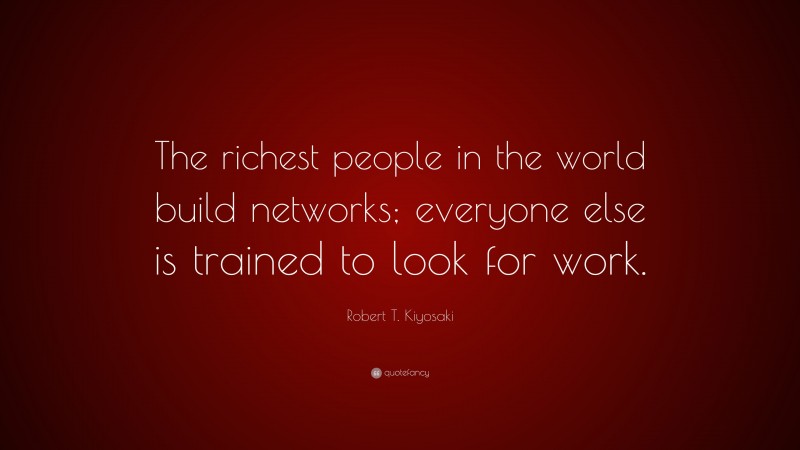 Robert T. Kiyosaki Quote: “The richest people in the world build networks; everyone else is trained to look for work.”
