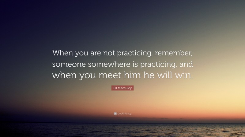 Ed Macauley Quote: “When you are not practicing, remember, someone somewhere is practicing, and when you meet him he will win.”