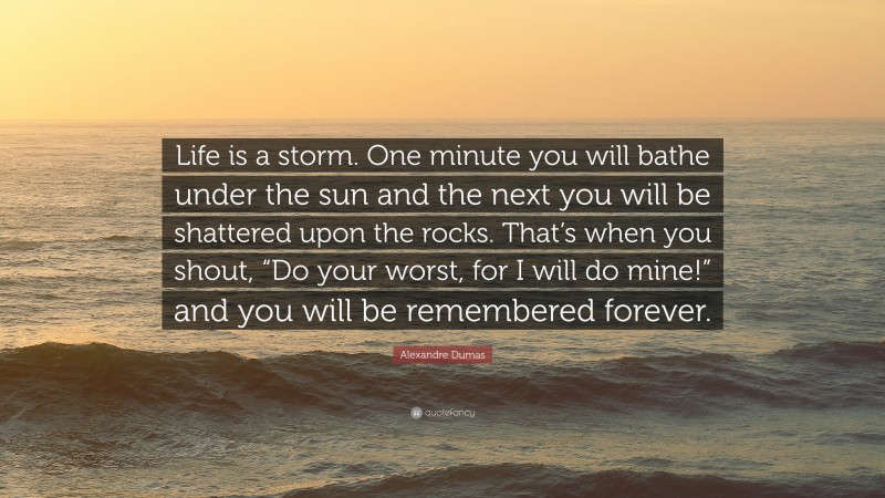 Alexandre Dumas Quote: “Life is a storm. One minute you will bathe under the sun and the next you will be shattered upon the rocks. That’s when you shout, “Do your worst, for I will do mine!” and you will be remembered forever.”