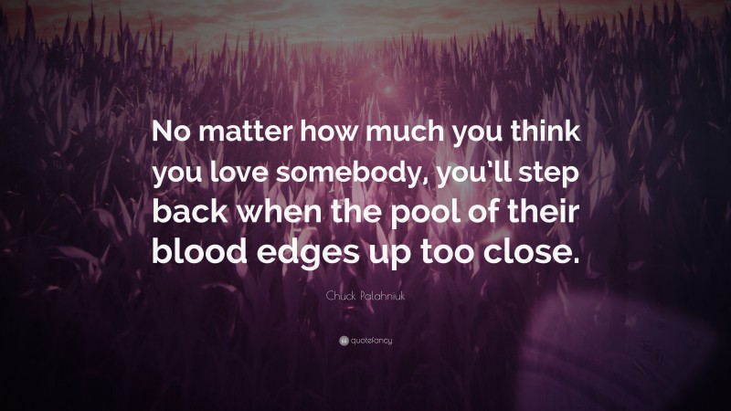 Chuck Palahniuk Quote: “No matter how much you think you love somebody, you’ll step back when the pool of their blood edges up too close.”