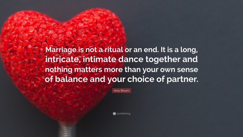 Amy Bloom Quote: “Marriage is not a ritual or an end. It is a long, intricate, intimate dance together and nothing matters more than your own sense of balance and your choice of partner.”