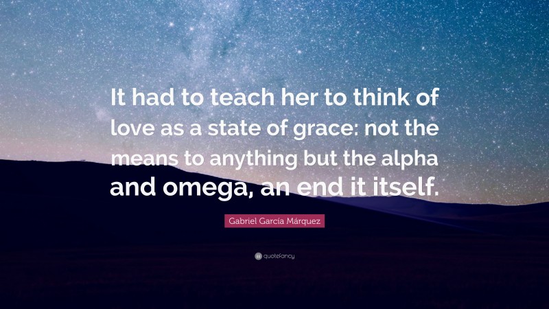 Gabriel Garcí­a Márquez Quote: “It had to teach her to think of love as a state of grace: not the means to anything but the alpha and omega, an end it itself.”