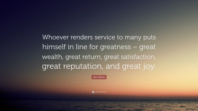 Jim Rohn Quote: “Whoever renders service to many puts himself in line for greatness – great wealth, great return, great satisfaction, great reputation, and great joy.”