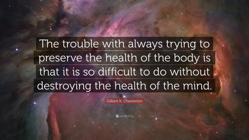 Gilbert K. Chesterton Quote: “The trouble with always trying to preserve the health of the body is that it is so difficult to do without destroying the health of the mind.”