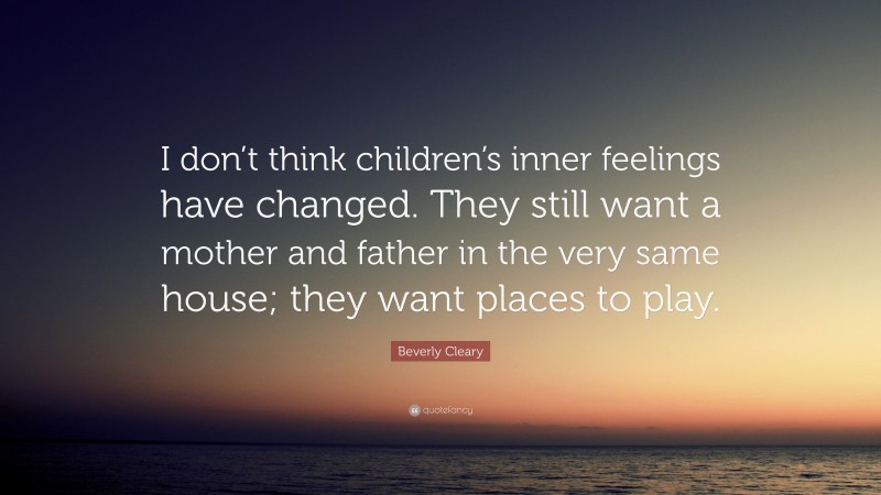 Beverly Cleary Quote: “I don’t think children’s inner feelings have changed. They still want a mother and father in the very same house; they want places to play.”