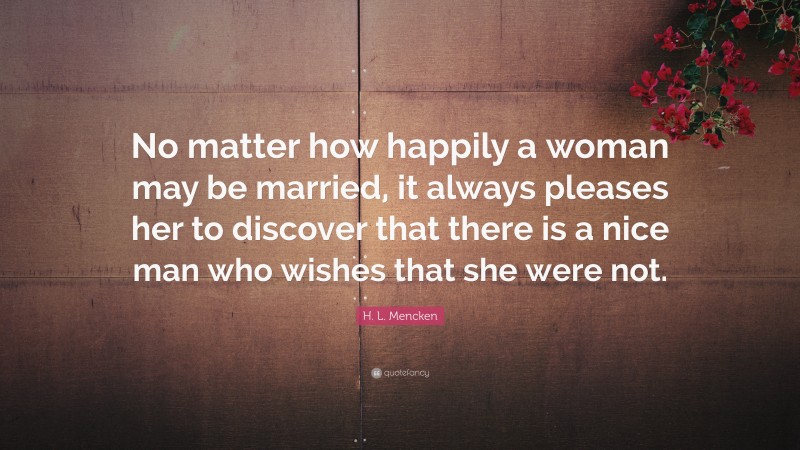 H. L. Mencken Quote: “No matter how happily a woman may be married, it always pleases her to discover that there is a nice man who wishes that she were not.”