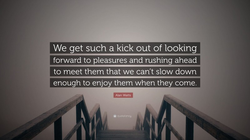 Alan Watts Quote: “We get such a kick out of looking forward to pleasures and rushing ahead to meet them that we can’t slow down enough to enjoy them when they come.”