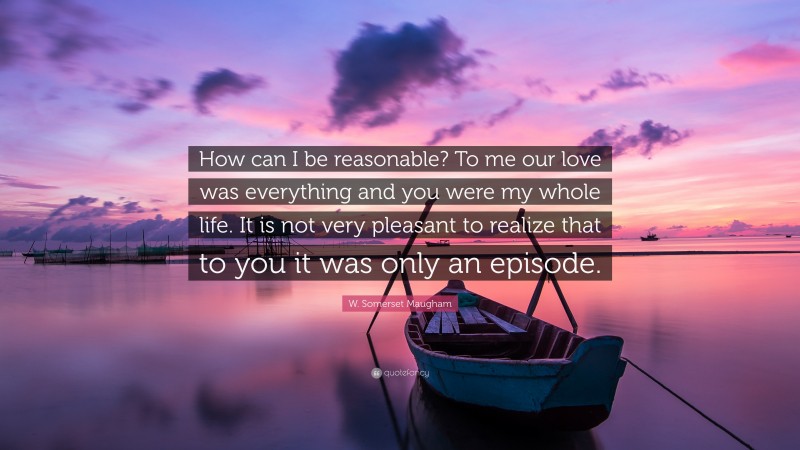 W. Somerset Maugham Quote: “How can I be reasonable? To me our love was everything and you were my whole life. It is not very pleasant to realize that to you it was only an episode.”