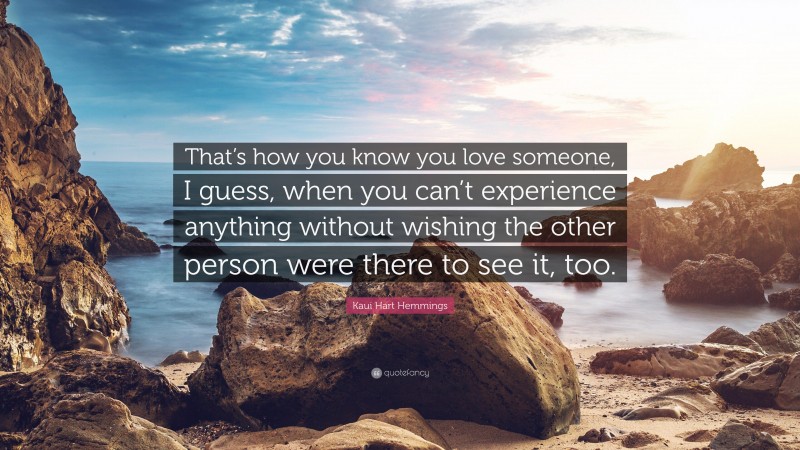Kaui Hart Hemmings Quote: “That’s how you know you love someone, I guess, when you can’t experience anything without wishing the other person were there to see it, too.”