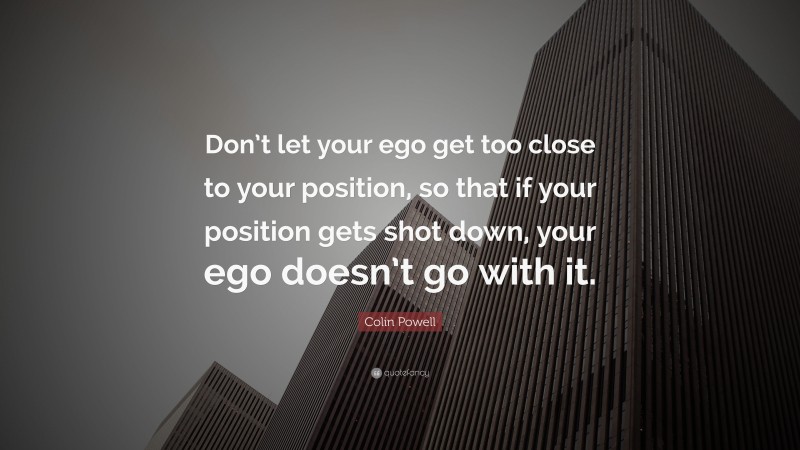 Colin Powell Quote: “Don’t let your ego get too close to your position, so that if your position gets shot down, your ego doesn’t go with it.”