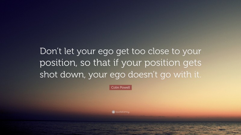 Colin Powell Quote: “Don’t let your ego get too close to your position, so that if your position gets shot down, your ego doesn’t go with it.”