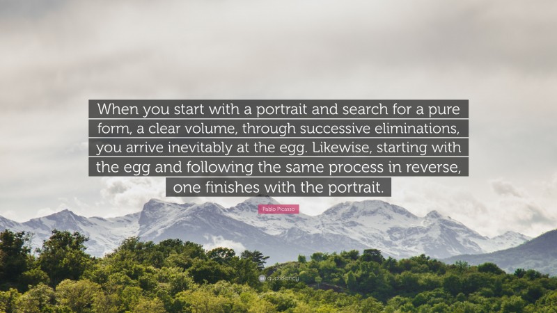 Pablo Picasso Quote: “When you start with a portrait and search for a pure form, a clear volume, through successive eliminations, you arrive inevitably at the egg. Likewise, starting with the egg and following the same process in reverse, one finishes with the portrait.”