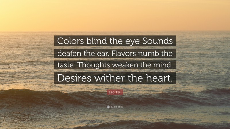 Lao Tzu Quote: “Colors blind the eye Sounds deafen the ear. Flavors numb the taste. Thoughts weaken the mind. Desires wither the heart.”