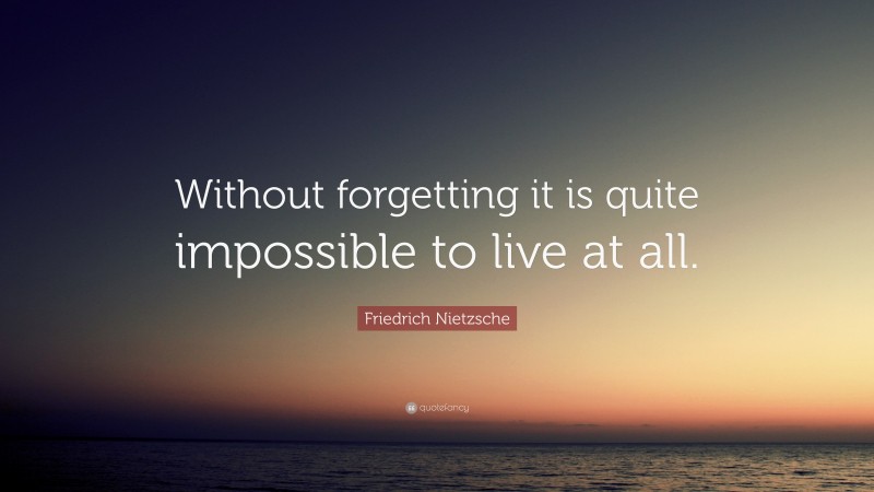 Friedrich Nietzsche Quote: “Without forgetting it is quite impossible to live at all.”