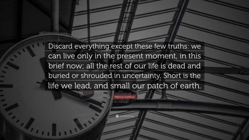Marcus Aurelius Quote: “Discard everything except these few truths: we can live only in the present moment, in this brief now; all the rest of our life is dead and buried or shrouded in uncertainty. Short is the life we lead, and small our patch of earth.”