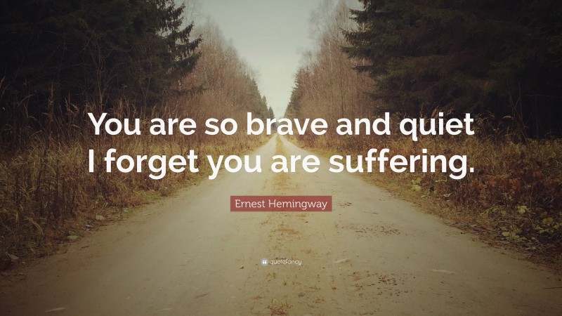 Ernest Hemingway Quote: “You are so brave and quiet I forget you are suffering.”
