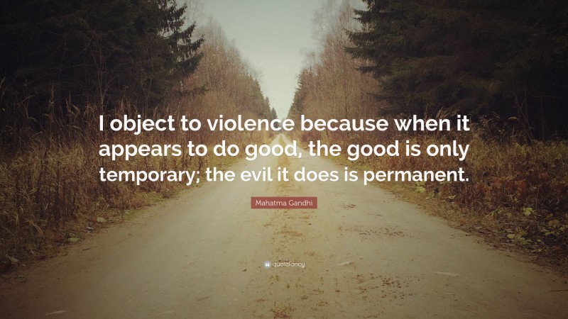 Mahatma Gandhi Quote: “I object to violence because when it appears to do good, the good is only temporary; the evil it does is permanent.”