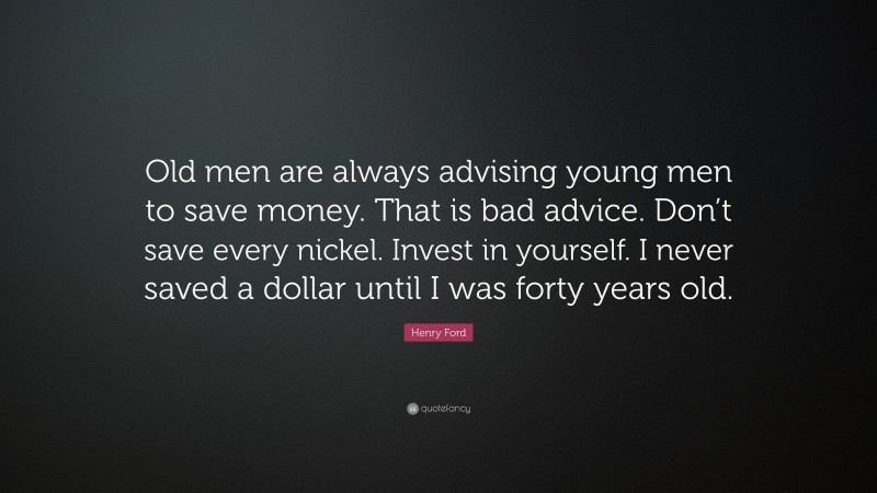 Henry Ford Quote: “Old men are always advising young men to save money. That is bad advice. Don’t save every nickel. Invest in yourself. I never saved a dollar until I was forty years old.”