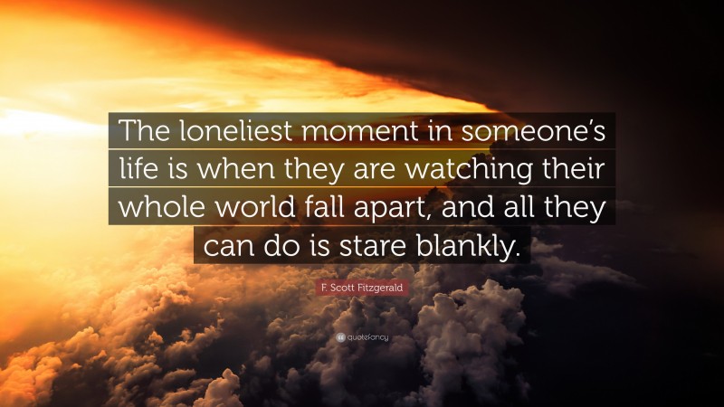 F. Scott Fitzgerald Quote: “The loneliest moment in someone’s life is when they are watching their whole world fall apart, and all they can do is stare blankly.”