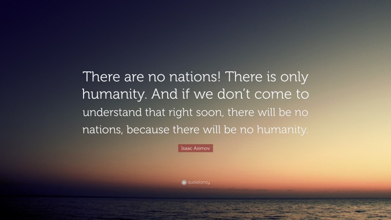 Isaac Asimov Quote: “There are no nations! There is only humanity. And if we don’t come to understand that right soon, there will be no nations, because there will be no humanity.”