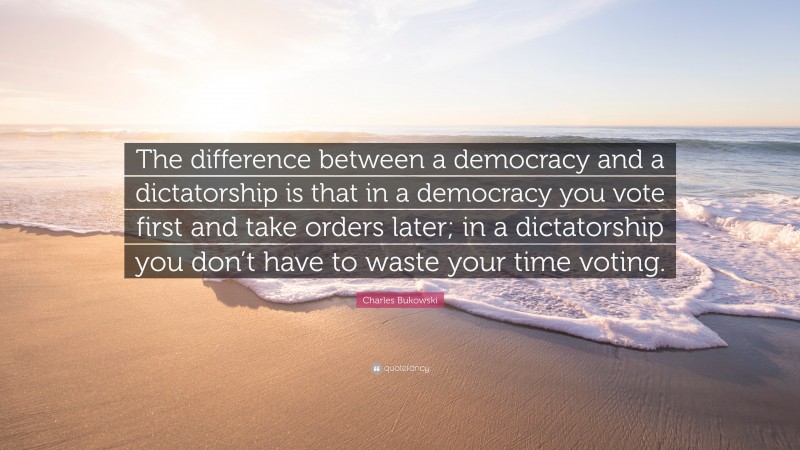 Charles Bukowski Quote: “The difference between a democracy and a dictatorship is that in a democracy you vote first and take orders later; in a dictatorship you don’t have to waste your time voting.”