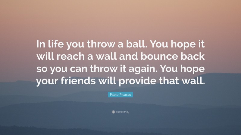 Pablo Picasso Quote: “In life you throw a ball. You hope it will reach a wall and bounce back so you can throw it again. You hope your friends will provide that wall.”