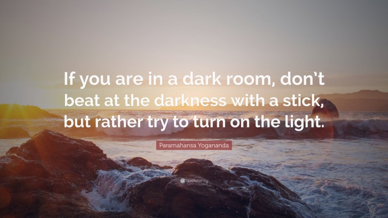 Paramahansa Yogananda Quote: “If you are in a dark room, don’t beat at the darkness with a stick, but rather try to turn on the light.”