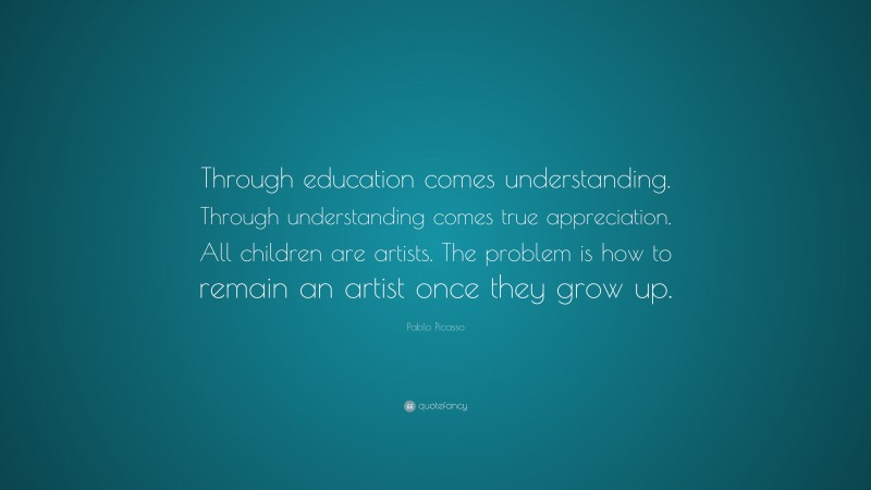 Pablo Picasso Quote: “Through education comes understanding. Through understanding comes true appreciation. All children are artists. The problem is how to remain an artist once they grow up.”