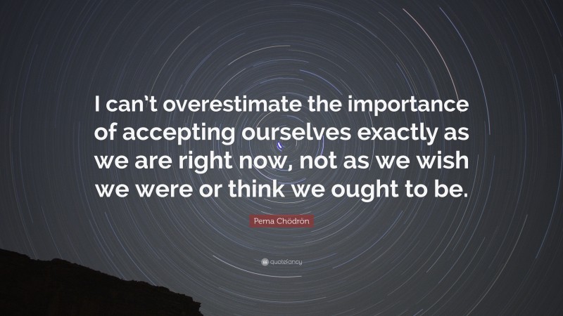 Pema Chödrön Quote: “I can’t overestimate the importance of accepting ourselves exactly as we are right now, not as we wish we were or think we ought to be.”