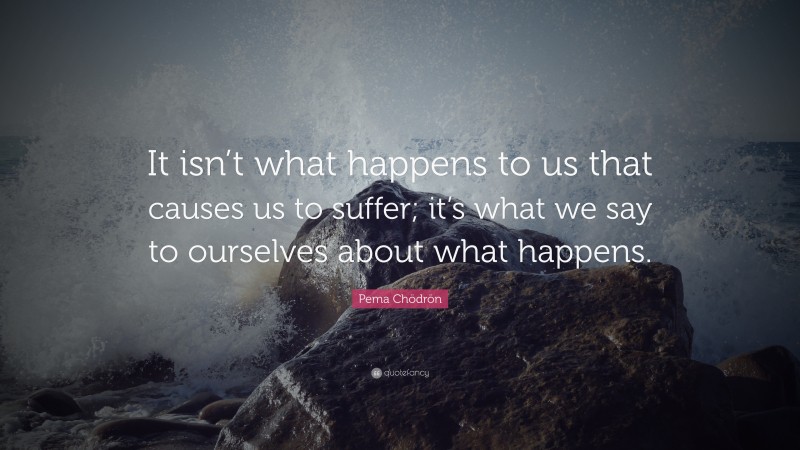 Pema Chödrön Quote: “It isn’t what happens to us that causes us to suffer; it’s what we say to ourselves about what happens.”