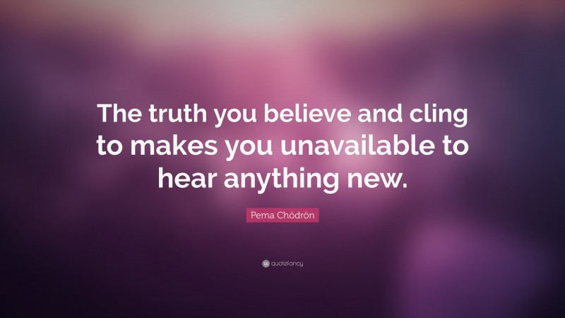 Pema Chödrön Quote: “The truth you believe and cling to makes you unavailable to hear anything new.”
