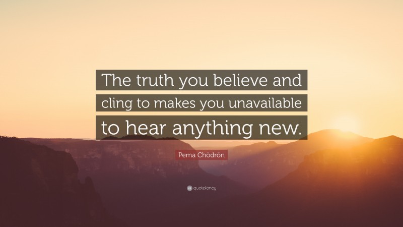 Pema Chödrön Quote: “The truth you believe and cling to makes you unavailable to hear anything new.”