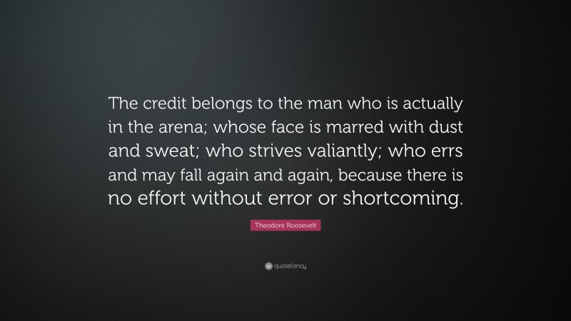 Theodore Roosevelt Quote: “The credit belongs to the man who is actually in the arena; whose face is marred with dust and sweat; who strives valiantly; who errs and may fall again and again, because there is no effort without error or shortcoming.”