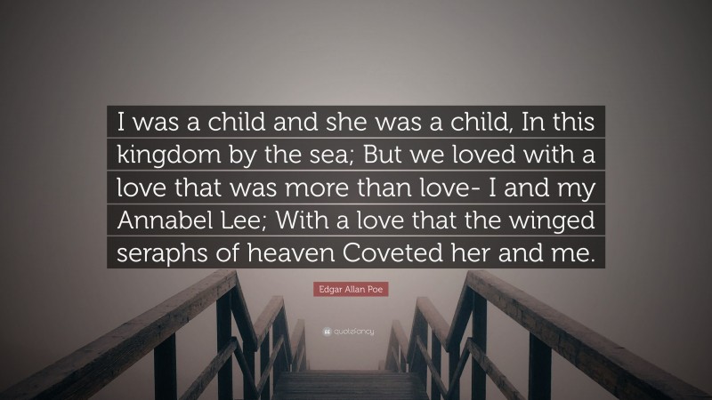 Edgar Allan Poe Quote: “I was a child and she was a child, In this kingdom by the sea; But we loved with a love that was more than love- I and my Annabel Lee; With a love that the winged seraphs of heaven Coveted her and me.”