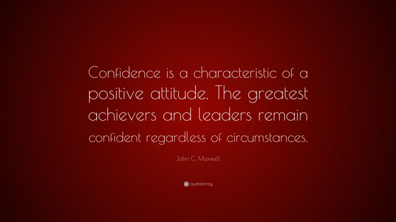 John C. Maxwell Quote: “Confidence is a characteristic of a positive attitude. The greatest achievers and leaders remain confident regardless of circumstances.”