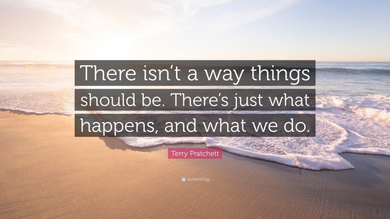 Terry Pratchett Quote: “There isn’t a way things should be. There’s just what happens, and what we do.”