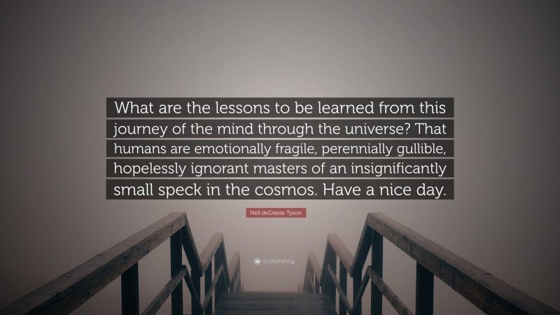 Neil deGrasse Tyson Quote: “What are the lessons to be learned from this journey of the mind through the universe? That humans are emotionally fragile, perennially gullible, hopelessly ignorant masters of an insignificantly small speck in the cosmos. Have a nice day.”