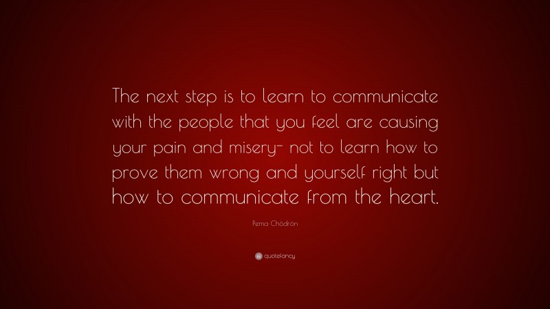 Pema Chödrön Quote: “The next step is to learn to communicate with the people that you feel are causing your pain and misery- not to learn how to prove them wrong and yourself right but how to communicate from the heart.”