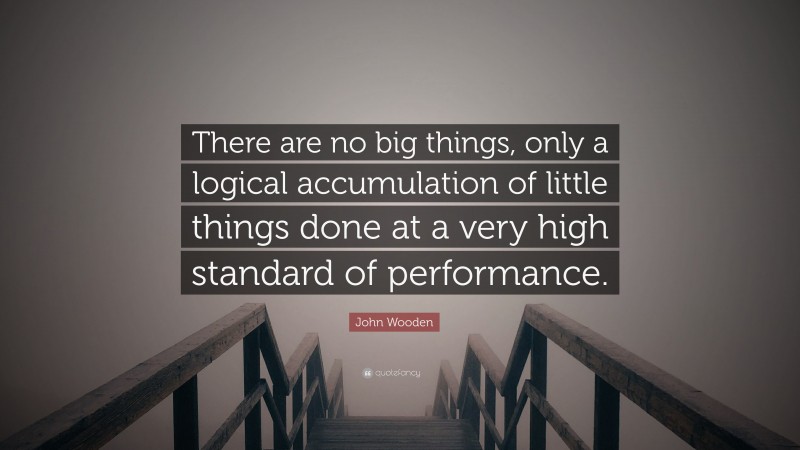 John Wooden Quote: “There are no big things, only a logical accumulation of little things done at a very high standard of performance.”