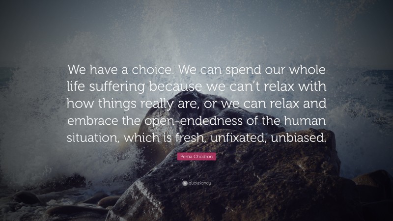 Pema Chödrön Quote: “We have a choice. We can spend our whole life suffering because we can’t relax with how things really are, or we can relax and embrace the open-endedness of the human situation, which is fresh, unfixated, unbiased.”