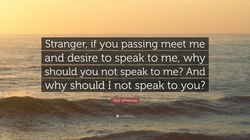Walt Whitman Quote: “Stranger, if you passing meet me and desire to speak to me, why should you not speak to me? And why should I not speak to you?”