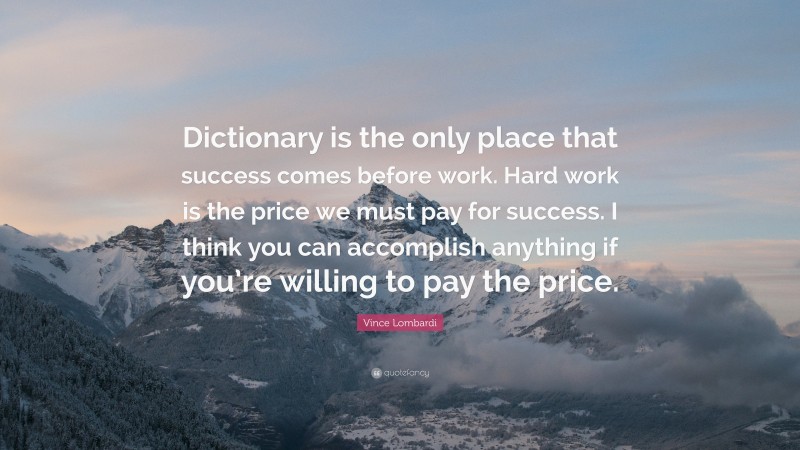 Vince Lombardi Quote: “Dictionary is the only place that success comes before work. Hard work is the price we must pay for success. I think you can accomplish anything if you’re willing to pay the price.”