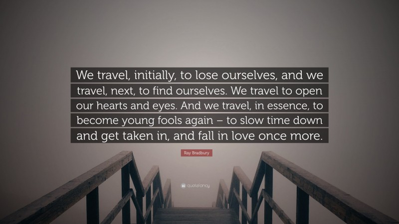 Ray Bradbury Quote: “We travel, initially, to lose ourselves, and we travel, next, to find ourselves. We travel to open our hearts and eyes. And we travel, in essence, to become young fools again – to slow time down and get taken in, and fall in love once more.”