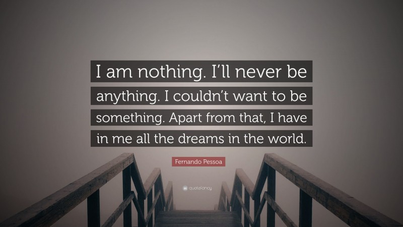 Fernando Pessoa Quote: “I am nothing. I’ll never be anything. I couldn’t want to be something. Apart from that, I have in me all the dreams in the world.”
